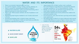 WATER AND ITS IMPORTANCE
!
• Water is an extremely important part of our lives.
• It is used for irrigation, cooking, washing, cleaning, drinking, etc.
• Water is essential for maintaining good health as it helps in
regulating body temperature, carries out normal functioning, aids in
digestion and removes toxins from the body.
• Water is life. Without proper sanitation, the risk of epidemics is not
unfounded.
• Maintaining proper hygiene standards in one’s locality and around
is the key.
• Ensuring safe drinking water is critical as many water-borne
diseases (21% of the disease in India are water-borne) can affect the
inhabitants, especially the young ones
• Approximately 80% of India’s surface water is polluted;
the Central Pollution Control Board has estimated that domestic
sewerage contributes to 75% of water pollution by volume.
• Besides, in recent years, the untreated sewage that flows into
water bodies including rivers has also doubled.
• Groundwater depletion and extreme pollution have added to the
social and economic crisis.
• Over the past few years, there has been a growing need for India’s
water requirements.
• One billion people in India live in areas of physical water scarcity,
of which 600 million are in areas of high to extreme water stress.
• Children of 100 million families do not have water at home.
• Lack of water,
sanitation, and
hygiene accounts for
the loss of 40 lakh
lives annually in
India.
 