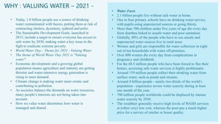 WHY : VALUING WATER – 2021 -
• Today, 1.8 billion people use a source of drinking
water contaminated with faeces, putting them at risk of
contracting cholera, dysentery, typhoid and polio.
• The Sustainable Development Goals, launched in
2015, include a target to ensure everyone has access to
safe water by 2030, making water a key issue in the
fight to eradicate extreme poverty.
• World Water Day - Theme for 2021 - Valuing Water
• The theme of World Water Day 2021 is "Valuing
water".
• Economic development and a growing global
population means agriculture and industry are getting
thirstier and water-intensive energy generation is
rising to meet demand.
• Climate change is making water more erratic and
contributing to pollution.
• As societies balance the demands on water resources,
many people’s interests are not being taken into
account.
• How we value water determines how water is
managed and shared.
• Water Facts
• 2.1 billion people live without safe water at home.
• One in four primary schools have no drinking water service,
with pupils using unprotected sources or going thirsty.
• More than 700 children under five years of age die every day
from diarrhea linked to unsafe water and poor sanitation.
• Globally, 80% of the people who have to use unsafe and
unprotected water sources live in rural areas
• Women and girls are responsible for water collection in eight
out of ten households with water off-premises.
• Over 800 women die every day from complications in
pregnancy and childbirth.
• For the 68.5 million people who have been forced to flee their
homes, accessing safe water services is highly problematic.
• Around 159 million people collect their drinking water from
surface water, such as ponds and streams.
• Around 4 billion people - nearly two-thirds of the world’s
population - experience severe water scarcity during at least
one month of the year.
• 700 million people worldwide could be displaced by intense
water scarcity by 2030.
• The wealthier generally receive high levels of WASH services
at (often very) low cost, whereas the poor pay a much higher
price for a service of similar or lesser quality.
 
