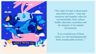 “The value of water is about much
more than its price – water has
enormous and complex value for
our households, food, culture,
health, education, economics and
the integrity of our natural
environment.
If we overlook any of these
values, we risk mismanaging this
finite, irreplaceable resource. ”
 