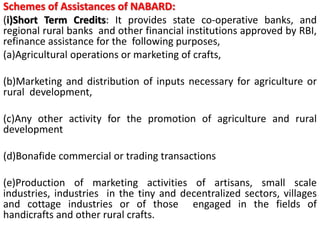 Schemes of Assistances of NABARD:
(i)Short Term Credits: It provides state co-operative banks, and
regional rural banks and other financial institutions approved by RBI,
refinance assistance for the following purposes,
(a)Agricultural operations or marketing of crafts,
(b)Marketing and distribution of inputs necessary for agriculture or
rural development,
(c)Any other activity for the promotion of agriculture and rural
development
(d)Bonafide commercial or trading transactions
(e)Production of marketing activities of artisans, small scale
industries, industries in the tiny and decentralized sectors, villages
and cottage industries or of those engaged in the fields of
handicrafts and other rural crafts.
 