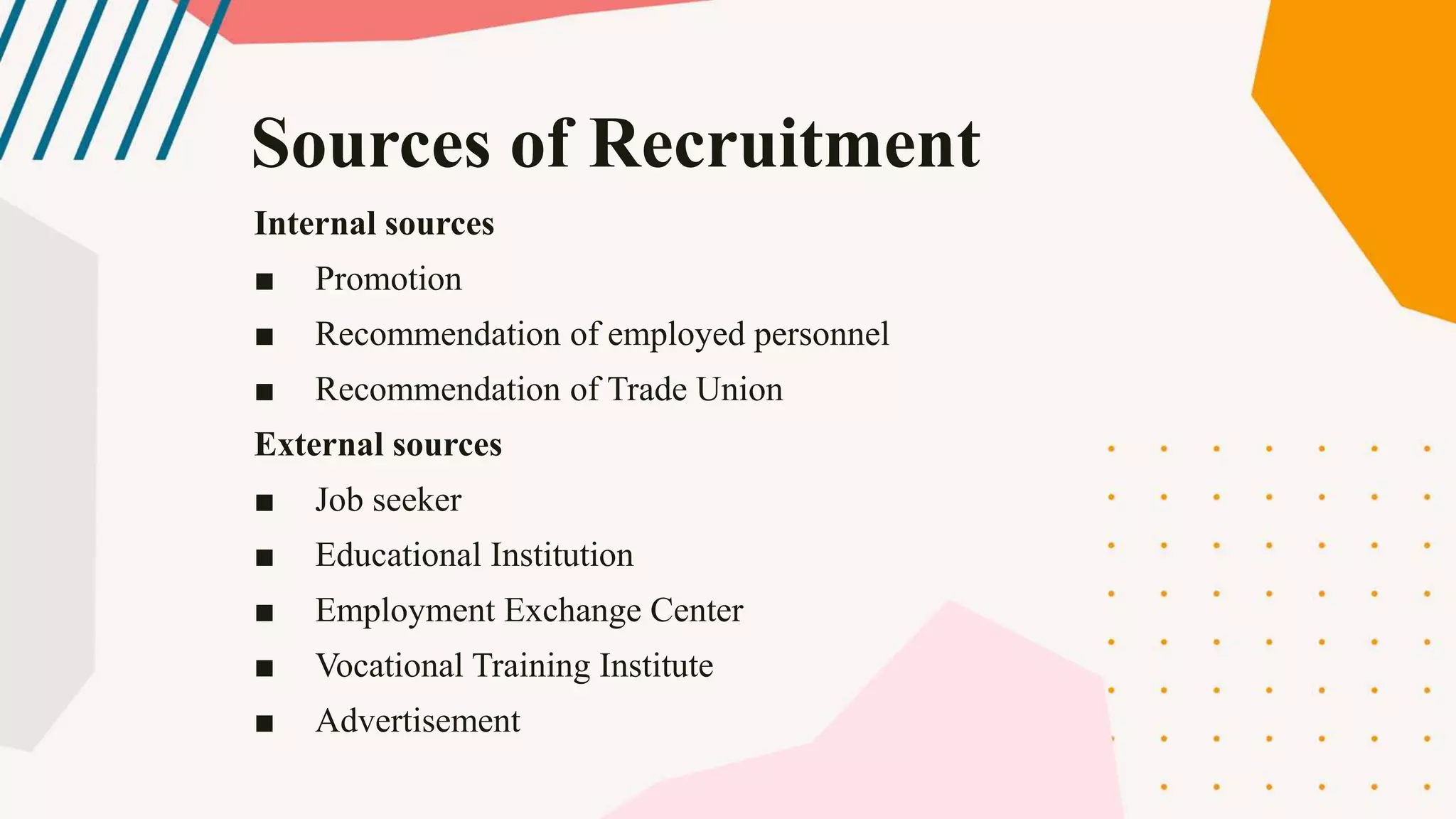 Internal sources
■ Promotion
■ Recommendation of employed personnel
■ Recommendation of Trade Union
External sources
■ Job seeker
■ Educational Institution
■ Employment Exchange Center
■ Vocational Training Institute
■ Advertisement
Sources of Recruitment
 
