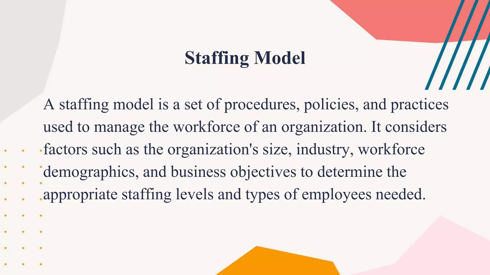 A staffing model is a set of procedures, policies, and practices
used to manage the workforce of an organization. It considers
factors such as the organization's size, industry, workforce
demographics, and business objectives to determine the
appropriate staffing levels and types of employees needed.
Staffing Model
 