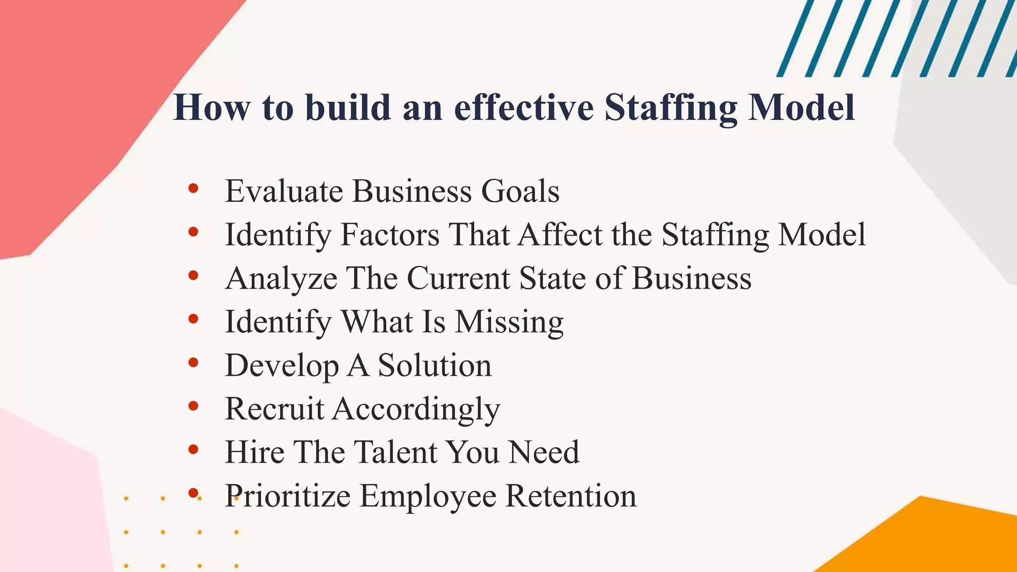 How to build an effective Staffing Model
• Evaluate Business Goals
• Identify Factors That Affect the Staffing Model
• Analyze The Current State of Business
• Identify What Is Missing
• Develop A Solution
• Recruit Accordingly
• Hire The Talent You Need
• Prioritize Employee Retention
 