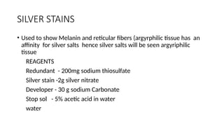 SILVER STAINS
• Used to show Melanin and reticular fibers (argyrphilic tissue has an
affinity for silver salts hence silver salts will be seen argyriphilic
tissue
REAGENTS
Redundant - 200mg sodium thiosulfate
Silver stain -2g silver nitrate
Developer - 30 g sodium Carbonate
Stop sol - 5% acetic acid in water
water
 