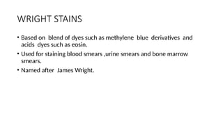 WRIGHT STAINS
• Based on blend of dyes such as methylene blue derivatives and
acids dyes such as eosin.
• Used for staining blood smears ,urine smears and bone marrow
smears.
• Named after James Wright.
 