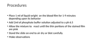 Procedures
• Place 1 ml of liquid wright on the blood film for 1-9 minutes
depending upon its behavior
• Add 2ml of phosphate buffer solution adjusted to a ph 6.5
• Allow the mixture to react until the thin portions of the stained film
are pink
• Stand the slide on end to air dry or blot carefully.
• Make observations
 