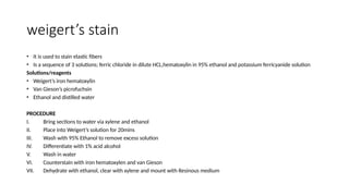 weigert’s stain
• It is used to stain elastic fibers
• Is a sequence of 3 solutions; ferric chloride in dilute HCL,hematoxylin in 95% ethanol and potassium ferricyanide solution
Solutions/reagents
• Weigert’s iron hematoxylin
• Van Gieson’s picrofuchsin
• Ethanol and distilled water
PROCEDURE
I. Bring sections to water via xylene and ethanol
II. Place into Weigert’s solution for 20mins
III. Wash with 95% Ethanol to remove excess solution
IV. Differentiate with 1% acid alcohol
V. Wash in water
VI. Counterstain with iron hematoxylen and van Gieson
VII. Dehydrate with ethanol, clear with xylene and mount with Resinous medium
 