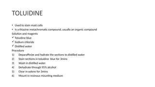TOLUIDINE
• Used to stain mast cells
• Is a thiazine metachromatic compound, usually an organic compound
Solution and reagents
 Toluidine blue
 Sodium chloride
 Distilled water
Procedure
1) Deparaffinize and hydrate the sections to distilled water
2) Stain sections in toluidine blue for 3mins
3) Wash in distilled water
4) Dehydrate through 95% alcohol
5) Clear in xylene for 3mins
6) Mount in resinous mounting medium
 