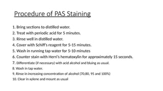 Procedure of PAS Staining
1. Bring sections to distilled water.
2. Treat with periodic acid for 5 minutes.
3. Rinse well in distilled water.
4. Cover with Schiff’s reagent for 5-15 minutes.
5. Wash in running tap water for 5-10 minutes
6. Counter stain with Herri’s hematoxylin for approximately 15 seconds.
7. Differentiate (if necessary) with acid alcohol and bluing as usual.
8. Wash in tap water.
9. Rinse in increasing concentration of alcohol (70,80, 95 and 100%)
10. Clear in xylene and mount as usual
 