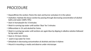 PROCEDURE
• Deparaffinize the section: Flame the stain and burner and place it in the xylene
• Hydration: Hydrate the tissue section by passing through decreasing concentration of alcohol
baths and water (100%-70%)
• Stain in hematoxylin for 3-5minutes
• Wash in running tap water until section ‘blue’ for 5 minutes
• Differentiate in 1% acid alcohol for 5mins
• Wash in running tap water until sections are again blue by dipping in alkaline solution followed
by tap water wash
• Stain in 1% Eosin 10mins
• wash in tap water for 5min
• Dehydrate in decreasing concentration of alcohols and clear in Xylene
• Mount in mounting cc media and observe under microscope
 
