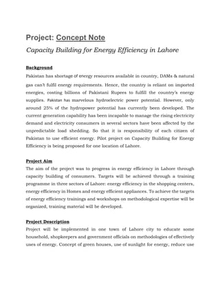 Project: Concept Note
Capacity Building for Energy Efficiency in Lahore
Background
Pakistan has shortage of energy resources available in country, DAMs & natural
gas can’t fulfil energy requirements. Hence, the country is reliant on imported
energies, costing billions of Pakistani Rupees to fulfill the country’s energy
supplies. Pakistan has marvelous hydroelectric power potential. However, only
around 25% of the hydropower potential has currently been developed. The
current generation capability has been incapable to manage the rising electricity
demand and electricity consumers in several sectors have been affected by the
unpredictable load shedding. So that it is responsibility of each citizen of
Pakistan to use efficient energy. Pilot project on Capacity Building for Energy
Efficiency is being proposed for one location of Lahore.
Project Aim
The aim of the project was to progress in energy efficiency in Lahore through
capacity building of consumers. Targets will be achieved through a training
programme in three sectors of Lahore: energy efficiency in the shopping centers,
energy efficiency in Homes and energy efficient appliances. To achieve the targets
of energy efficiency trainings and workshops on methodological expertise will be
organized, training material will be developed.
Project Description
Project will be implemented in one town of Lahore city to educate some
household, shopkeepers and government officials on methodologies of effectively
uses of energy. Concept of green houses, use of sunlight for energy, reduce use
 