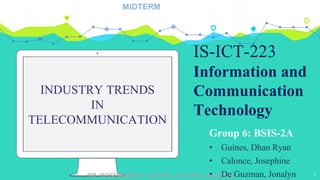 DR. ROSEMARIE S. GUIRRE | For BPC Used Only
INDUSTRY TRENDS
IN
TELECOMMUNICATION
Group 6: BSIS-2A
• Guines, Dhan Ryan
• Calonce, Josephine
• De Guzman, Jonalyn 1
MIDTERM
IS-ICT-223
Information and
Communication
Technology
 