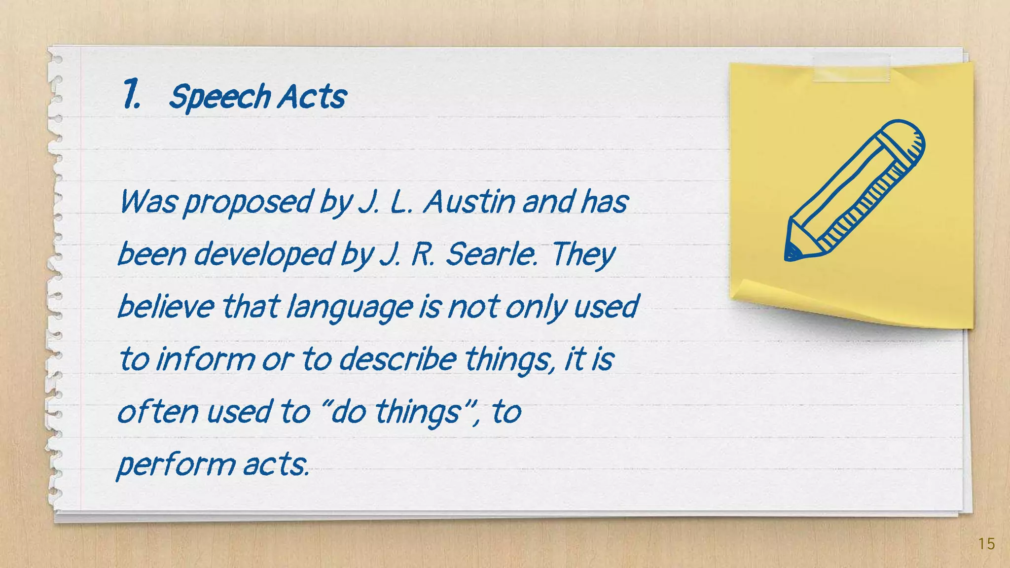 1. Speech Acts
Was proposed by J. L. Austin and has
been developed by J. R. Searle. They
believe that language is not only used
to inform or to describe things, it is
often used to “do things”, to
perform acts.
15
 