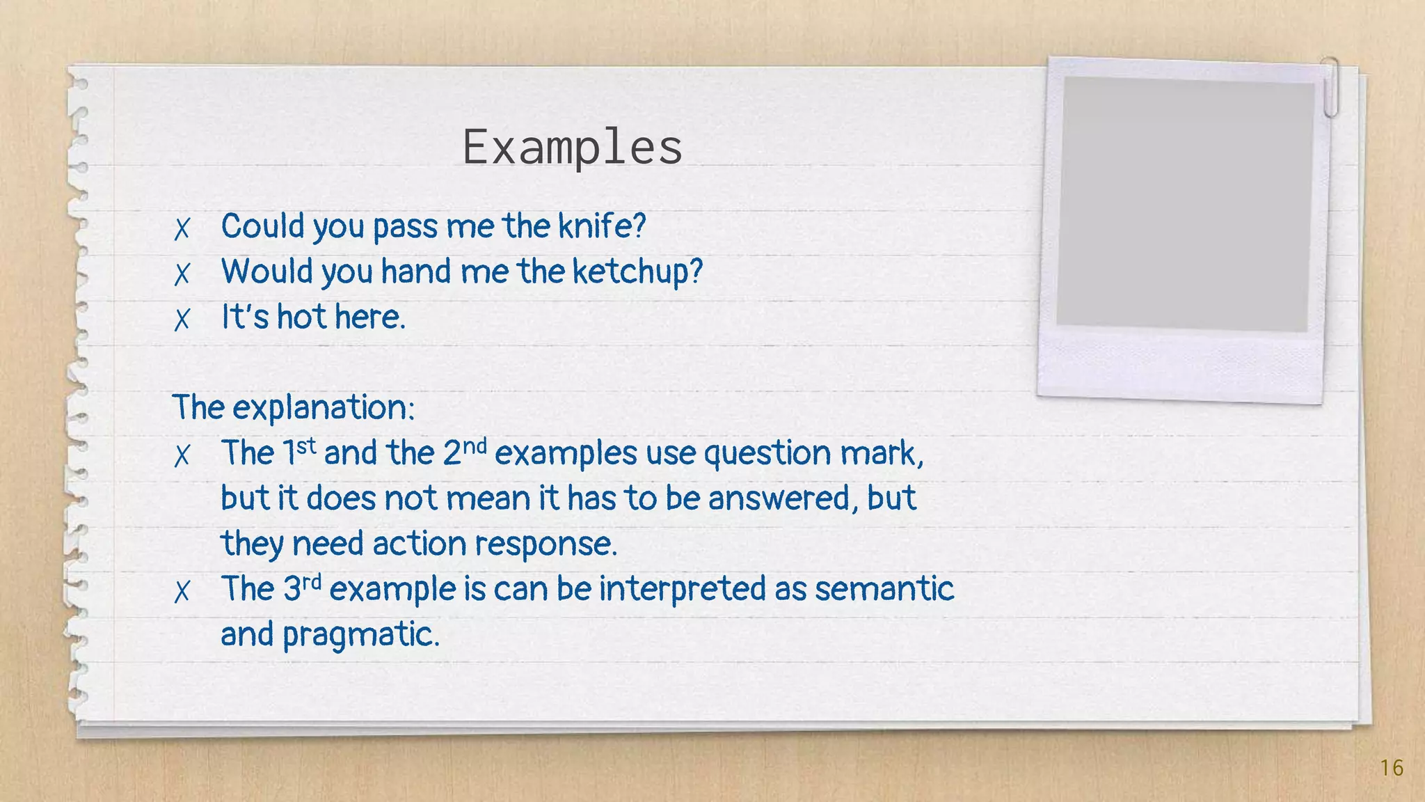 Examples
✗ Could you pass me the knife?
✗ Would you hand me the ketchup?
✗ It’s hot here.
The explanation:
✗ The 1st and the 2nd examples use question mark,
but it does not mean it has to be answered, but
they need action response.
✗ The 3rd example is can be interpreted as semantic
and pragmatic.
16
 