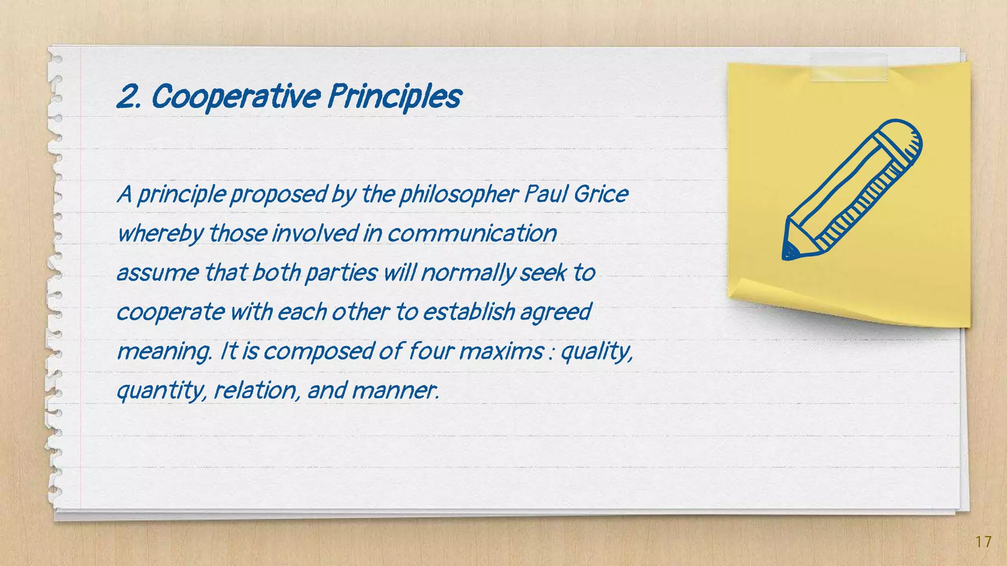 2. Cooperative Principles
A principle proposed by the philosopher Paul Grice
whereby those involved in communication
assume that both parties will normally seek to
cooperate with each other to establish agreed
meaning. It is composed of four maxims : quality,
quantity, relation, and manner.
17
 