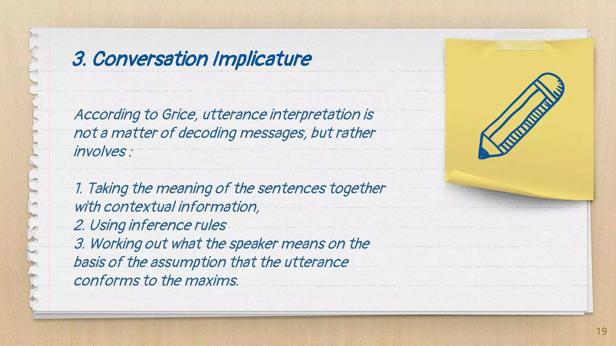 3. Conversation Implicature
According to Grice, utterance interpretation is
not a matter of decoding messages, but rather
involves :
1. Taking the meaning of the sentences together
with contextual information,
2. Using inference rules
3. Working out what the speaker means on the
basis of the assumption that the utterance
conforms to the maxims.
19
 