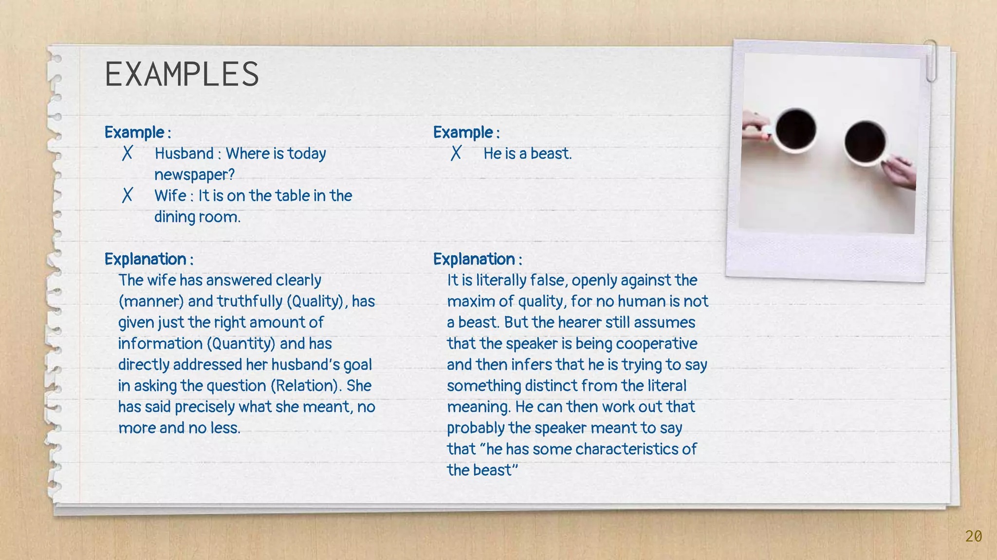 Example :
✗ Husband : Where is today
newspaper?
✗ Wife : It is on the table in the
dining room.
Explanation :
The wife has answered clearly
(manner) and truthfully (Quality), has
given just the right amount of
information (Quantity) and has
directly addressed her husband’s goal
in asking the question (Relation). She
has said precisely what she meant, no
more and no less.
EXAMPLES
Example :
✗ He is a beast.
Explanation :
It is literally false, openly against the
maxim of quality, for no human is not
a beast. But the hearer still assumes
that the speaker is being cooperative
and then infers that he is trying to say
something distinct from the literal
meaning. He can then work out that
probably the speaker meant to say
that “he has some characteristics of
the beast”
20
 