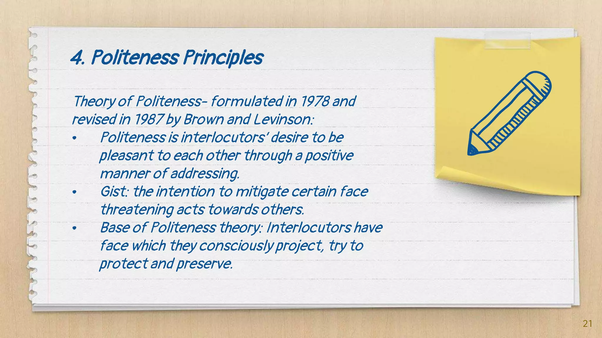 4. Politeness Principles
Theory of Politeness- formulated in 1978 and
revised in 1987 by Brown and Levinson:
• Politeness is interlocutors’ desire to be
pleasant to each other through a positive
manner of addressing.
• Gist: the intention to mitigate certain face
threatening acts towards others.
• Base of Politeness theory: Interlocutors have
face which they consciously project, try to
protect and preserve.
21
 