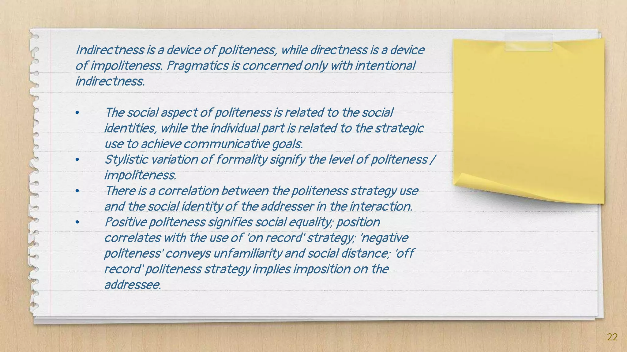Indirectness is a device of politeness, while directness is a device
of impoliteness. Pragmatics is concerned only with intentional
indirectness.
• The social aspect of politeness is related to the social
identities, while the individual part is related to the strategic
use to achieve communicative goals.
• Stylistic variation of formality signify the level of politeness /
impoliteness.
• There is a correlation between the politeness strategy use
and the social identity of the addresser in the interaction.
• Positive politeness signifies social equality; position
correlates with the use of 'on record' strategy; 'negative
politeness' conveys unfamiliarity and social distance; 'off
record' politeness strategy implies imposition on the
addressee.
22
 