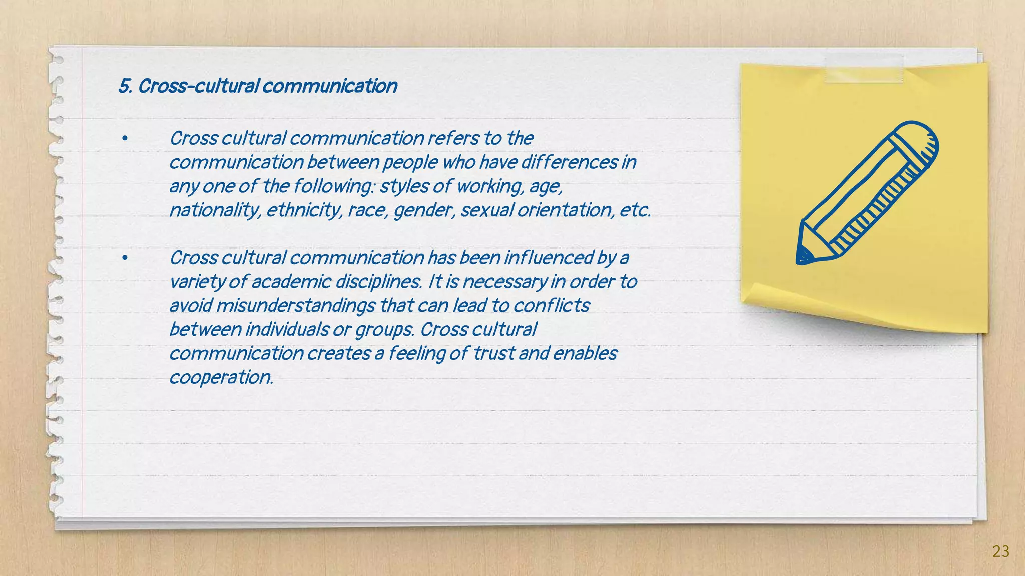 5. Cross-cultural communication
• Cross cultural communication refers to the
communication between people who have differences in
any one of the following: styles of working, age,
nationality, ethnicity, race, gender, sexual orientation, etc.
• Cross cultural communication has been influenced by a
variety of academic disciplines. It is necessary in order to
avoid misunderstandings that can lead to conflicts
between individuals or groups. Cross cultural
communication creates a feeling of trust and enables
cooperation.
23
 