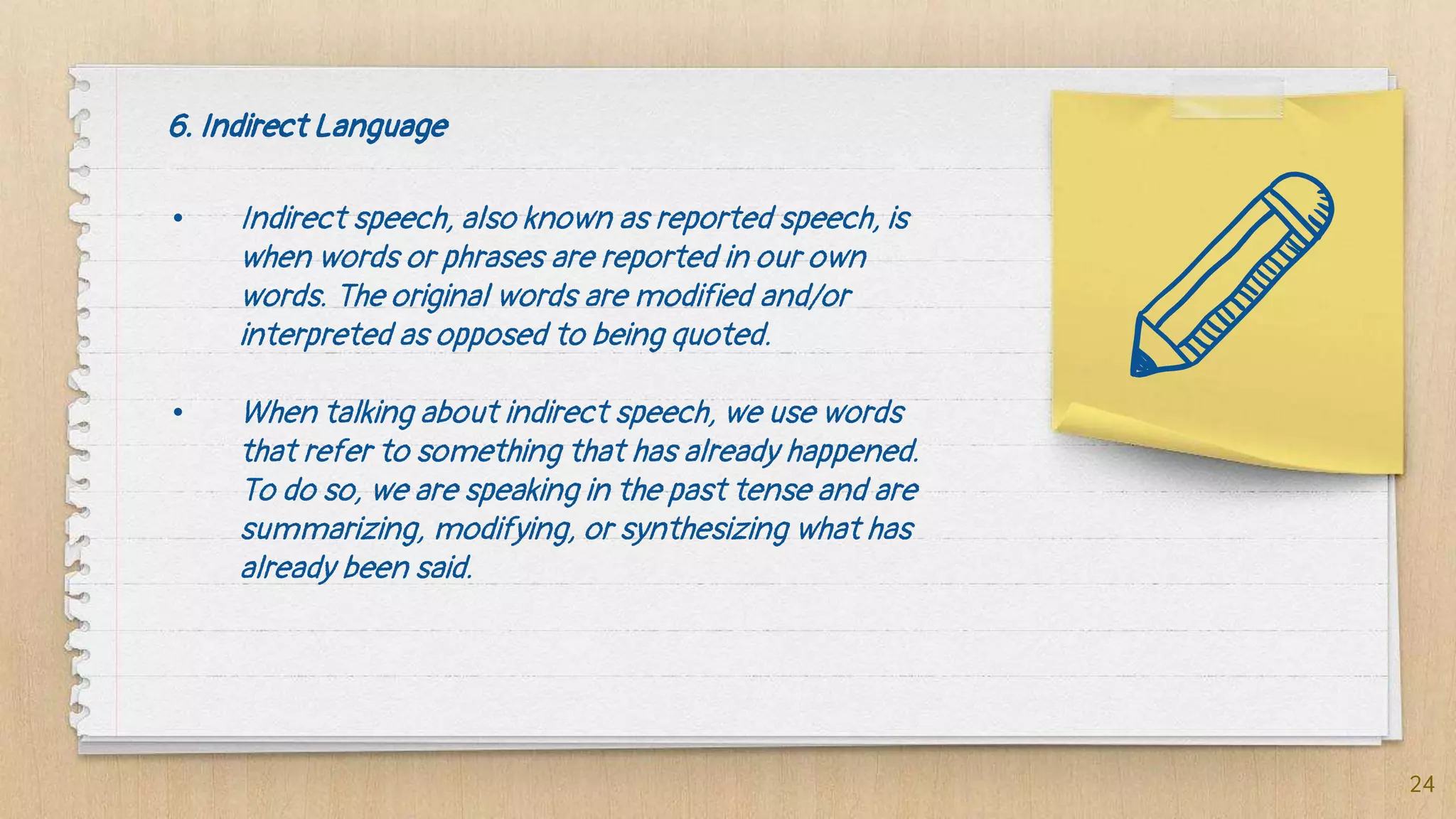 6. Indirect Language
• Indirect speech, also known as reported speech, is
when words or phrases are reported in our own
words. The original words are modified and/or
interpreted as opposed to being quoted.
• When talking about indirect speech, we use words
that refer to something that has already happened.
To do so, we are speaking in the past tense and are
summarizing, modifying, or synthesizing what has
already been said.
24
 