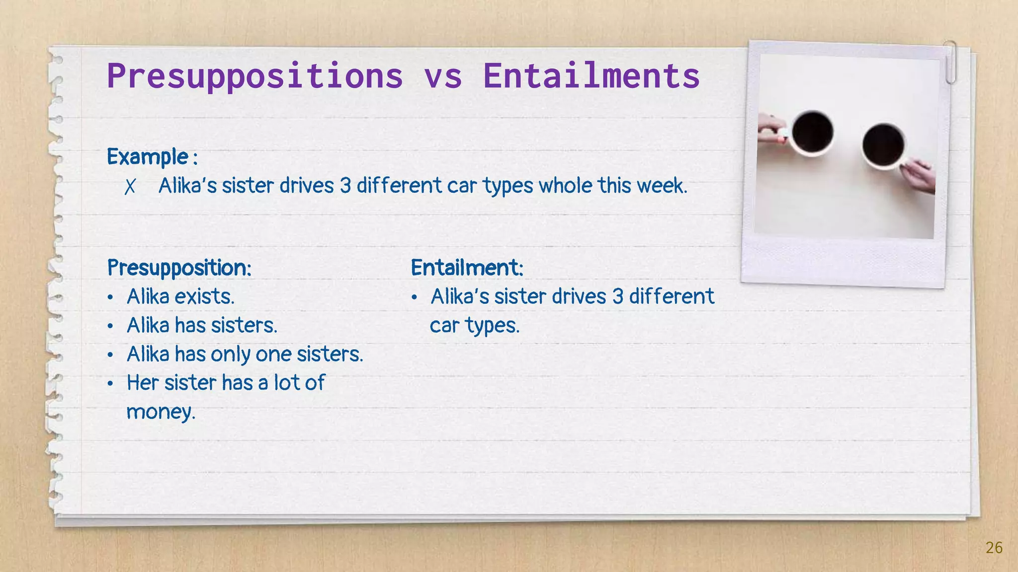 Presupposition:
• Alika exists.
• Alika has sisters.
• Alika has only one sisters.
• Her sister has a lot of
money.
Presuppositions vs Entailments
26
Example :
✗ Alika’s sister drives 3 different car types whole this week.
Entailment:
• Alika’s sister drives 3 different
car types.
 