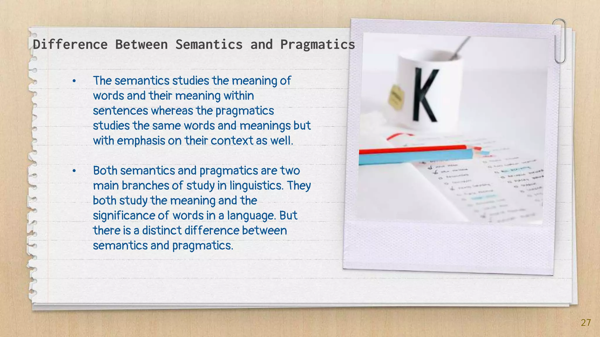 Difference Between Semantics and Pragmatics
• The semantics studies the meaning of
words and their meaning within
sentences whereas the pragmatics
studies the same words and meanings but
with emphasis on their context as well.
• Both semantics and pragmatics are two
main branches of study in linguistics. They
both study the meaning and the
significance of words in a language. But
there is a distinct difference between
semantics and pragmatics.
27
 