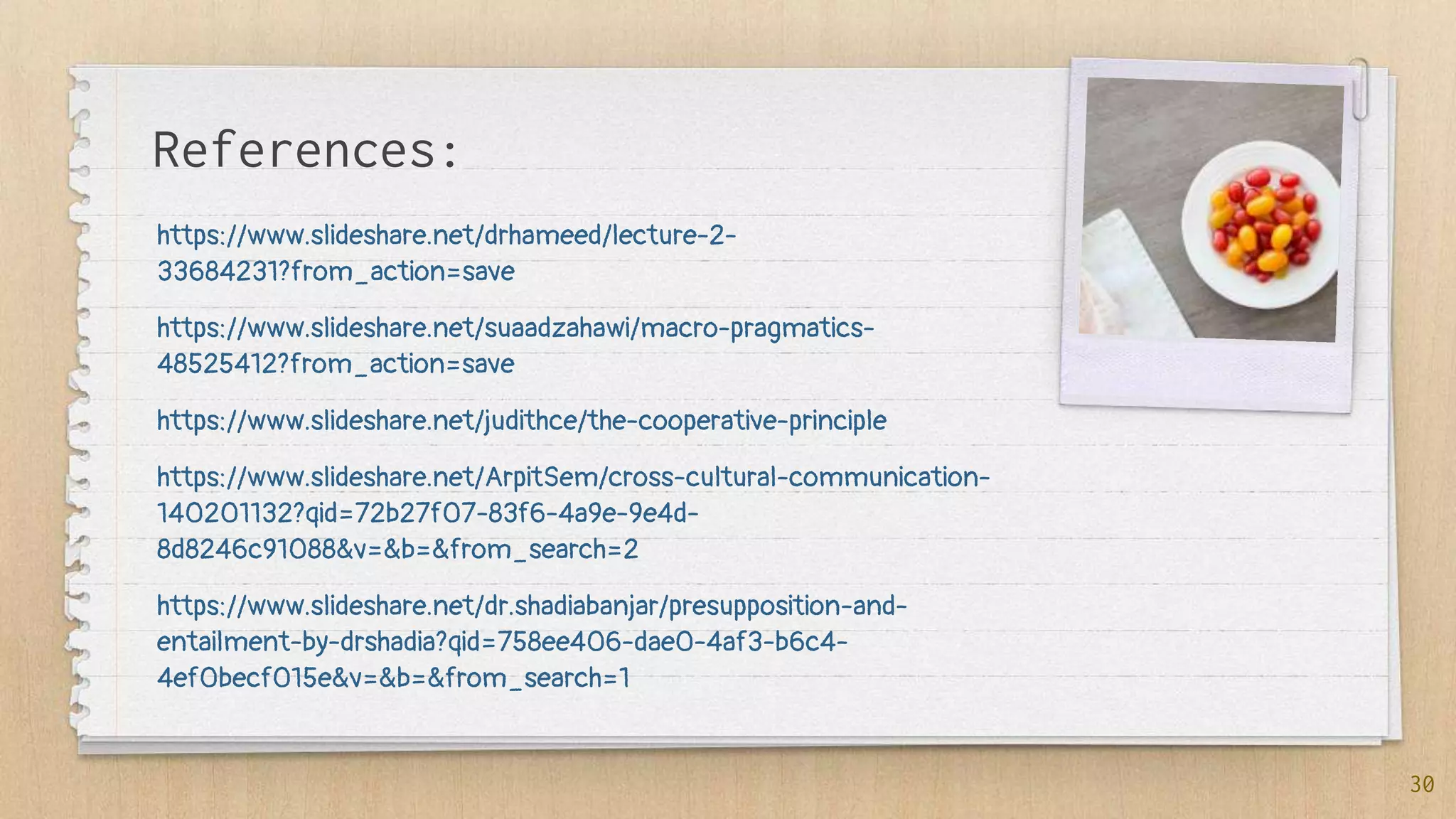 References:
https://www.slideshare.net/drhameed/lecture-2-
33684231?from_action=save
https://www.slideshare.net/suaadzahawi/macro-pragmatics-
48525412?from_action=save
https://www.slideshare.net/judithce/the-cooperative-principle
https://www.slideshare.net/ArpitSem/cross-cultural-communication-
140201132?qid=72b27f07-83f6-4a9e-9e4d-
8d8246c91088&v=&b=&from_search=2
https://www.slideshare.net/dr.shadiabanjar/presupposition-and-
entailment-by-drshadia?qid=758ee406-dae0-4af3-b6c4-
4ef0becf015e&v=&b=&from_search=1
30
 