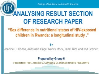 College of Medicine and Health Sciences
College of Medicine and Health Sciences
ANALYSING RESULT SECTION
OF RESEARCH PAPER
By
Jeanine U. Condo, Anastasia Gage, Nancy Mock, Janet Rice and Ted Greiner.
Prepared by Group 6
Facilitators: Prof. Jeanine U. CONDO & Dr. Michael HABTU FISSEHAYE
“Sex difference in nutritional status of HIV-exposed
children in Rwanda: a longitudinal study .”
 
