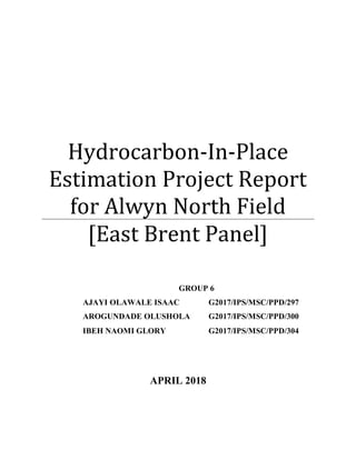Hydrocarbon-In-Place
Estimation Project Report
for Alwyn North Field
[East Brent Panel]
APRIL 2018
GROUP 6
AJAYI OLAWALE ISAAC G2017/IPS/MSC/PPD/297
AROGUNDADE OLUSHOLA G2017/IPS/MSC/PPD/300
IBEH NAOMI GLORY G2017/IPS/MSC/PPD/304
 