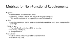 Metrices for Non-Functional Requirements
• Speed
• Response time for transections of data
• Maximum Time for a transaction should be less than 2 seconds.
• This would require use of best algorithms and efficient coding
• Size
• How much Mbytes it take to store each data by knowing how much bytes have given for a
passenger
• Ease of use
• User Interface & understandability of operator
• By making prototypes
• Taking Feedbacks
• Reliability
• Rate of failures when requested to save information
• By Making Use cases
 