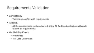 Requirements Validation
• Consistency
• There is no conflict with requirements
• Realism
• All the requirements can be achieved. Using C# Desktop Application will result
us with all requirements
• Verifiability Check
• Prototypes
• Test Case Generation
 