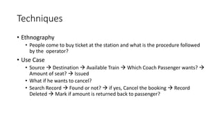 Techniques
• Ethnography
• People come to buy ticket at the station and what is the procedure followed
by the operator?
• Use Case
• Source  Destination  Available Train  Which Coach Passenger wants? 
Amount of seat?  Issued
• What if he wants to cancel?
• Search Record  Found or not?  if yes, Cancel the booking  Record
Deleted  Mark if amount is returned back to passenger?
 