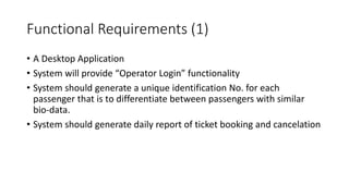 Functional Requirements (1)
• A Desktop Application
• System will provide “Operator Login” functionality
• System should generate a unique identification No. for each
passenger that is to differentiate between passengers with similar
bio-data.
• System should generate daily report of ticket booking and cancelation
 
