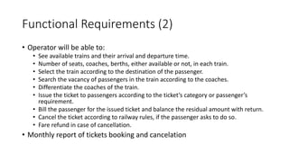 Functional Requirements (2)
• Operator will be able to:
• See available trains and their arrival and departure time.
• Number of seats, coaches, berths, either available or not, in each train.
• Select the train according to the destination of the passenger.
• Search the vacancy of passengers in the train according to the coaches.
• Differentiate the coaches of the train.
• Issue the ticket to passengers according to the ticket’s category or passenger’s
requirement.
• Bill the passenger for the issued ticket and balance the residual amount with return.
• Cancel the ticket according to railway rules, if the passenger asks to do so.
• Fare refund in case of cancellation.
• Monthly report of tickets booking and cancelation
 