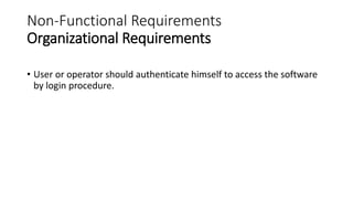 Non-Functional Requirements
Organizational Requirements
• User or operator should authenticate himself to access the software
by login procedure.
 