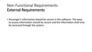 Non-Functional Requirements
External Requirements
• Passenger’s information should be secure in the software. The ways
to access information should be secure and the information shall only
be accessed through the system.
 