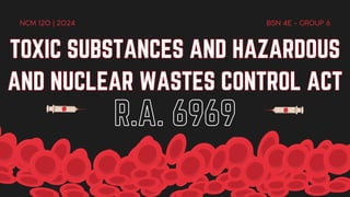 TOXIC SUBSTANCES AND HAZARDOUS
AND NUCLEAR WASTES CONTROL ACT
TOXIC SUBSTANCES AND HAZARDOUS
AND NUCLEAR WASTES CONTROL ACT
R.A. 6969
NCM 120 | 2024 BSN 4E - GROUP 6
 
