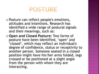  Posture can reflect people's emotions, 
attitudes and intentions. Research has 
identified a wide range of postural signals 
and their meanings, such as: 
 Open and Closed Posture: Two forms of 
posture have been identified, ‘open’ and 
‘closed’, which may reflect an individual's 
degree of confidence, status or receptivity to 
another person. Someone seated in a closed 
position might have his/her arms folded, legs 
crossed or be positioned at a slight angle 
from the person with whom they are 
interacting. 
 