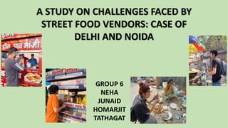 GROUP 6
NEHA
JUNAID
HOMARJIT
TATHAGAT
A STUDY ON CHALLENGES FACED BY
STREET FOOD VENDORS: CASE OF
DELHI AND NOIDA
 