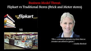 Business Model Threat:
Flipkart vs Traditional Stores (Brick and Motor stores)
VS
“The e-commerce industry is a force that no
investor can afford to ignore.”
- Cushla Sherlock
 