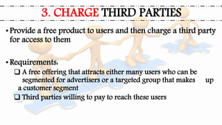 •Provide a free product to users and then charge a third party
for access to them
•Requirements:
 A free offering that attracts either many users who can be
segmented for advertisers or a targeted group that makes up
a customer segment
 Third parties willing to pay to reach these users
3. CHARGE THIRD PARTIES
 