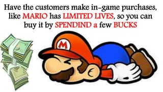 Have the customers make in-game purchases,
like MARIO has LIMITED LIVES, so you can
buy it by SPENDIND a few BUCKS
 