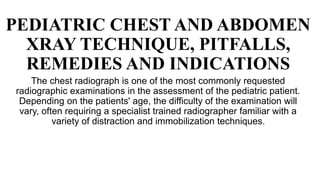 PEDIATRIC CHEST AND ABDOMEN
XRAY TECHNIQUE, PITFALLS,
REMEDIES AND INDICATIONS
The chest radiograph is one of the most commonly requested
radiographic examinations in the assessment of the pediatric patient.
Depending on the patients' age, the difficulty of the examination will
vary, often requiring a specialist trained radiographer familiar with a
variety of distraction and immobilization techniques.
 