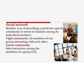 Social network
Another way of describing a particular speech
community in terms of relations among its
individual members.
Tight community: all members of one
group interacting with each other.
Looser community:
little interaction among the
members of a group [12].
 