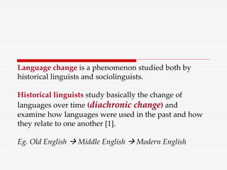 Language change is a phenomenon studied both by
historical linguists and sociolinguists.
Historical linguists study basically the change of
languages over time (diachronic change) and
examine how languages were used in the past and how
they relate to one another [1].
Eg. Old English  Middle English  Modern English
 