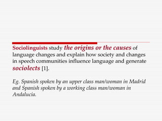 Sociolinguists study the origins or the causes of
language changes and explain how society and changes
in speech communities influence language and generate
sociolects [1].
Eg. Spanish spoken by an upper class man/woman in Madrid
and Spanish spoken by a working class man/woman in
Andalucía.
 