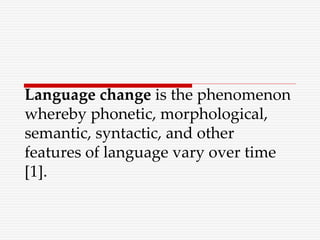 Language change is the phenomenon
whereby phonetic, morphological,
semantic, syntactic, and other
features of language vary over time
[1].
 