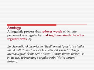 Analogy
A linguistic process that reduces words which are
perceived as irregular by making them similar to other
regular forms [3].
Eg. Semantic  historically “livid” meant “pale”, its similar
sound with “vivid” has led to analogical semantic change.
Morphological  the verb “thrive” (thrive-throve-thriven) is
on its way to becoming a regular verbs (thrive-thrived-
thrived).
 