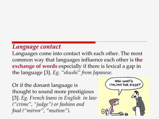 Language contact
Languages come into contact with each other. The most
common way that languages influence each other is the
exchange of words especially if there is lexical a gap in
the language [3]. Eg. “shushi” from Japanese.
Or if the donant language is
thought to sound more prestigious
[3]. Eg. French loans in English in law
(“crime”, “judge”) or fashion and
food (“mirror”, “mutton”).
 